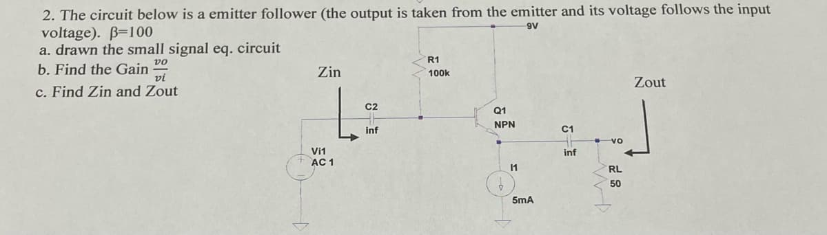 2. The circuit below is a emitter follower (the output is taken from the emitter and its voltage follows the input
voltage). B=100
a. drawn the small signal eq. circuit
9V
R1
vo
b. Find the Gain
vi
Zin
100k
Zout
c. Find Zin and Zout
C2
Q1
NPN
inf
C1
vo
Vi1
inf
AC 1
1
RL
50
5mA
