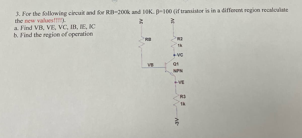 3. For the following circuit and for RB=200k and 10K. B=100 (if transistor is in a different region recalculate
the new values!!!!).
a. Find VB, VE, VC, IB, IE, IC
b. Find the region of operation
RB
R2
1k
VC
VB
Q1
NPN
VE
R3
1k
