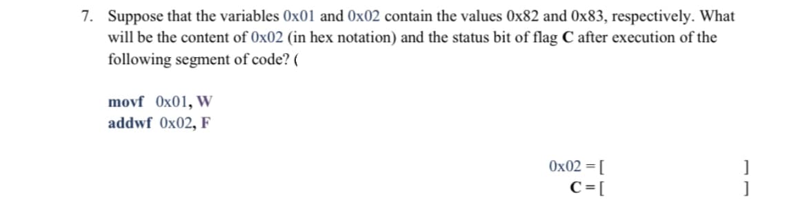 7. Suppose that the variables 0x01 and Ox02 contain the values 0x82 and Ox83, respectively. What
will be the content of 0x02 (in hex notation) and the status bit of flag C after execution of the
following segment of code? (
movf Ox01, W
addwf 0x02, F
Ox02 = [
C = [
