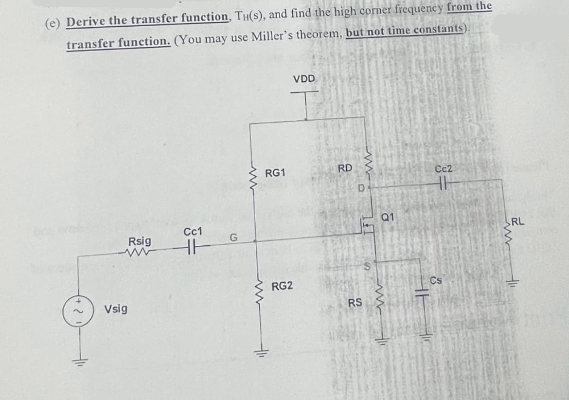 (e) Derive the transfer function, TH(s), and find the high corner frequency from the
transfer function. (You may use Miller's theorem, but not time constants).
VDD
RG1
RD
Cc2
Q1
Cc1
Rsig
RL
RG2
Cs
Vsig
RS
1f
%24
