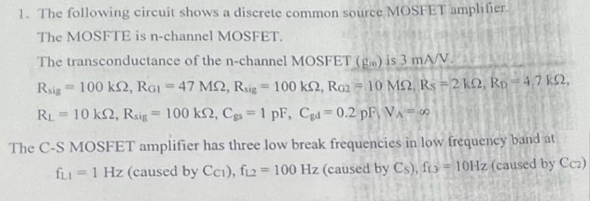 1. The following circuit shows a discrete common source MOSFET amplifier.
The MOSFTE is n-channel MOSFET.
The transconductance of the n-channel MOSFET (gm) is 3 mA/V.
Rsig 100 k2, RGI = 47 MQ, Rsig = 100 k2, Ra2 = 10 MQ, Rs =2 k2, Rp =4,7 k2,
%3D
%3D
RL = 10 k2, Rsig = 100 k2, Cgs = 1 pF, Cgd 0.2 pF, VA = ∞
The C-S MOSFET amplifier has three low break frequencies in low frequency band at
fLI =1 Hz (caused by Cci), f2 = 100 Hz (caused by Cs), fi3 = 10HZ (caused by Ccz)
%3D
