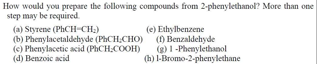 How would you prepare the following compounds from 2-phenylethanol? More than one
step may be required.
(a) Styrene (PHCH=CH2)
(b) Phenylacetaldehyde (PHCH2CHO)
(c) Phenylacetic acid (PHCH2COOH)
(d) Benzoic acid
(e) Ethylbenzene
(f) Benzaldehyde
(g) 1 -Phenylethanol
(h) l-Bromo-2-phenylethane
