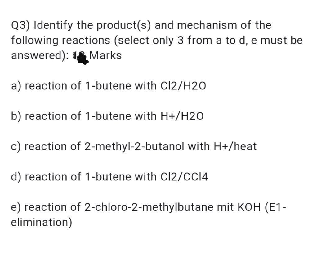Q3) Identify the product(s) and mechanism of the
following reactions (select only 3 from a to d, e must be
answered): Marks
a) reaction of 1-butene with Cl2/H2O
b) reaction of 1-butene with H+/H20
c) reaction of 2-methyl-2-butanol with H+/heat
d) reaction of 1-butene with C12/CCI4
e) reaction of 2-chloro-2-methylbutane mit KOH (E1-
elimination)
