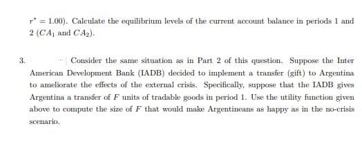r* = 1.00). Calculate the equilibrium levels of the current account balance in periods 1 and
2 (CA, and CA2).
3.
Consider the same situation as in Part 2 of this question. Suppose the Inter
American Development Bank (IADB) decided to implement a transfer (gift) to Argentina
to ameliorate the effects of the external crisis. Specifically, suppose that the IADB gives
Argentina a transfer of F units of tradable goods in period 1. Use the utility function given
above to compute the size of F that would make Argentineans as happy as in the no-crisis
scenario.

