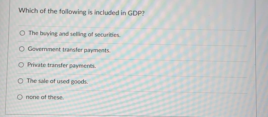 Which of the following is included in GDP?
O The buying and selling of securities.
O Government transfer payments.
O Private transfer payments.
O The sale of used goods.
O none of these.
