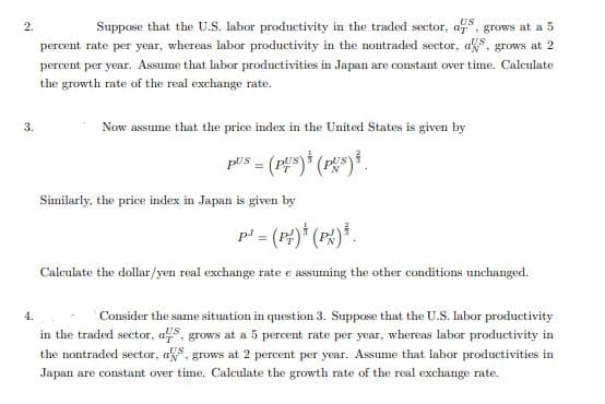 Suppose that the U.S. labor productivity in the traded sector, a, grows at a 5
percent rate per year, whereas labor productivity in the nontraded sector, as, grows at 2
percent per year. Assume that labor productivities in Japan are constant over time. Calculate
the growth rate of the real exchange rate.
3.
Now assume that the price index in the United States is given by
Similarly, the price index in Japan is given by
p' = (P)* (PX)*.
%3D
Calculate the dollar/yen real exchange rate e assuming the other conditions unchanged.
Consider the same situation in question 3. Suppose that the U.S. Iabor productivity
in the traded sector, as, grows at a 5 percent rate per year, whereas labor productivity in
the nontraded sector, as, grows at 2 percent per year. Assume that labor productivities in
Japan are constant over time. Calculate the growth rate of the real exchange rate.
2.
