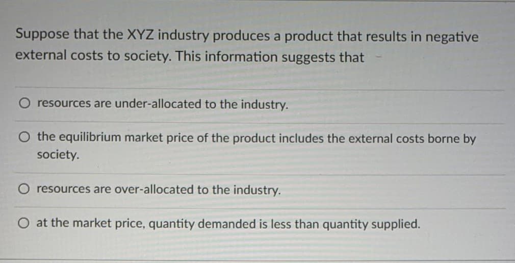 Suppose that the XYZ industry produces a product that results in negative
external costs to society. This information suggests that
resources are under-allocated to the industry.
the equilibrium market price of the product includes the external costs borne by
society.
resources are over-allocated to the industry.
O at the market price, quantity demanded is less than quantity supplied.
