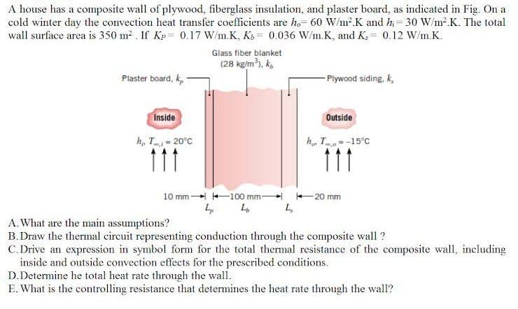 A house has a composite wall of plywood, fiberglass insulation, and plaster board, as indicated in Fig. On a
cold winter day the convection heat transfer coefficients are ho- 60 W/m?K and h= 30 W/m².K. The total
wall surface area is 350 m . If Kp= 0.17 W/m.K, K = 0.036 W/m.K, and K; = 0.12 W/m.K.
Glass fiber blanket
(28 kg/m), k,
Plaster board, k,
- Plywood siding, k,
Inside
Outside
h, T- 20°C
h. T =-15°C
111
11
10 mm +100 mm
+ 20 mm
A.What are the main assumptions?
B.Draw the thermal circuit representing conduction through the composite wall ?
C. Drive an expression in symbol form for the total thermal resistance of the composite wall, including
inside and outside convection effects for the prescribed conditions.
D.Determine he total heat rate through the wall.
E. What is the controlling resistance that determines the heat rate through the wall?
