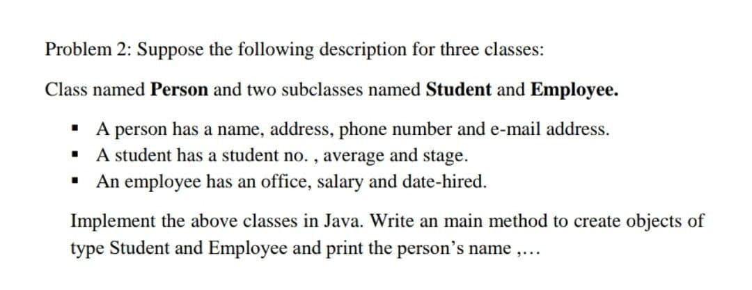 Problem 2: Suppose the following description for three classes:
Class named Person and two subclasses named Student and Employee.
· A person has a name, address, phone number and e-mail address.
· A student has a student no. , average and stage.
· An employee has an office, salary and date-hired.
Implement the above classes in Java. Write an main method to create objects of
type Student and Employee and print the person's name ,...
