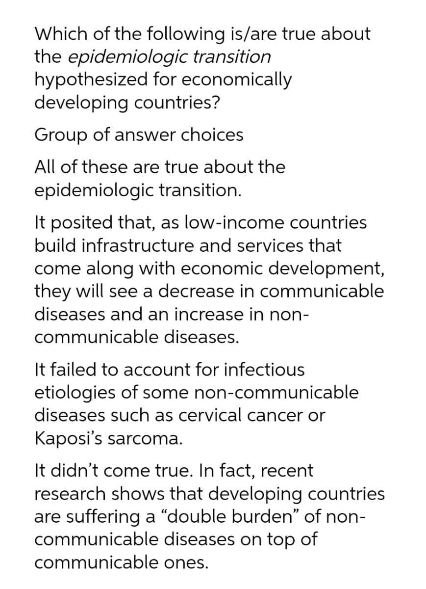 Which of the following is/are true about
the epidemiologic transition
hypothesized for economically
developing countries?
Group of answer choices
All of these are true about the
epidemiologic transition.
It posited that, as low-income countries
build infrastructure and services that
come along with economic development,
they will see a decrease in communicable
diseases and an increase in non-
communicable diseases.
It failed to account for infectious
etiologies of some non-communicable
diseases such as cervical cancer or
Kaposi's sarcoma.
It didn't come true. In fact, recent
research shows that developing countries
are suffering a "double burden" of non-
communicable diseases on top of
communicable ones.