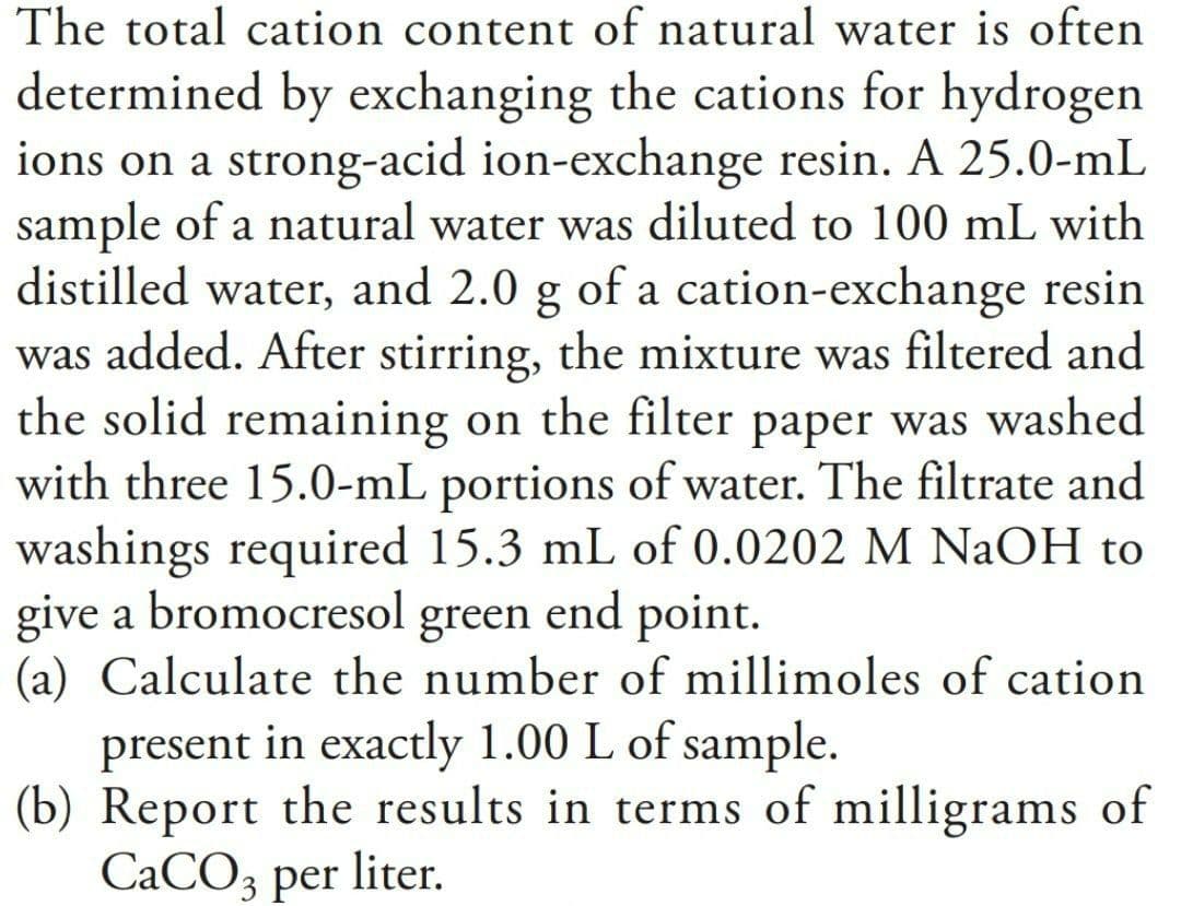 The total cation content of natural water is often
determined by exchanging the cations for hydrogen
ions on a strong-acid ion-exchange resin. A 25.0-mL
sample of a natural water was diluted to 100 mL with
distilled water, and 2.0 g of a cation-exchange resin
was added. After stirring, the mixture was filtered and
the solid remaining on the filter paper was washed
with three 15.0-mL portions of water. The filtrate and
washings required 15.3 mL of 0.0202 M NaOH to
give a bromocresol green end point.
(a) Calculate the number of millimoles of cation
present in exactly 1.00 L of sample.
(b) Report the results in terms of milligrams of
СаСOз per liter.

