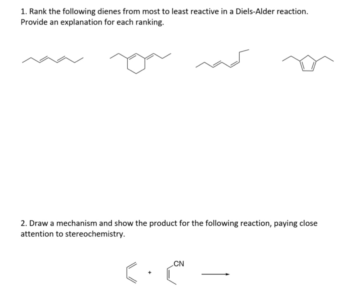 1. Rank the following dienes from most to least reactive in a Diels-Alder reaction.
Provide an explanation for each ranking.
2. Draw a mechanism and show the product for the following reaction, paying close
attention to stereochemistry.
„CN
