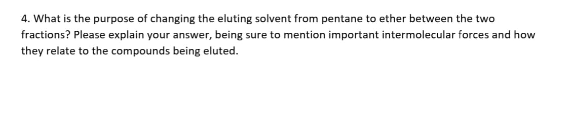 4. What is the purpose of changing the eluting solvent from pentane to ether between the two
fractions? Please explain your answer, being sure to mention important intermolecular forces and how
they relate to the compounds being eluted.
