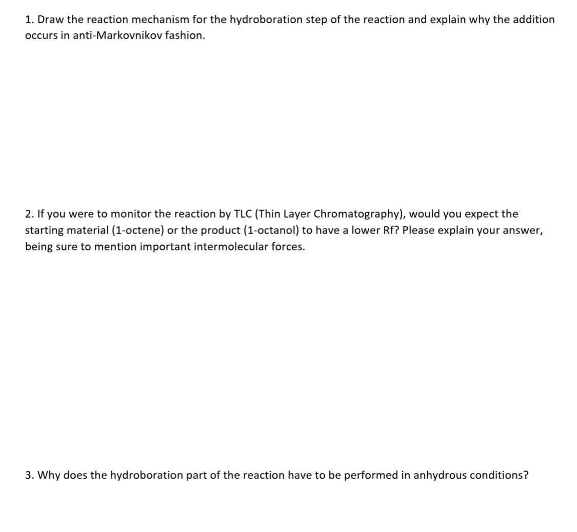 1. Draw the reaction mechanism for the hydroboration step of the reaction and explain why the addition
occurs in anti-Markovnikov fashion.
2. If you were to monitor the reaction by TLC (Thin Layer Chromatography), would you expect the
starting material (1-octene) or the product (1-octanol) to have a lower Rf? Please explain your answer,
being sure to mention important intermolecular forces.
3. Why does the hydroboration part of the reaction have to be performed in anhydrous conditions?
