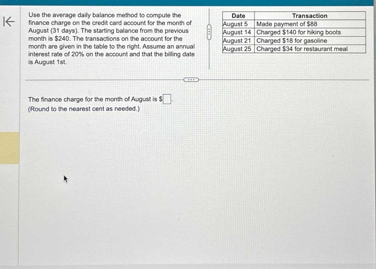 K
Use the average daily balance method to compute the
finance charge on the credit card account for the month of
August (31 days). The starting balance from the previous
month is $240. The transactions on the account for the
month are given in the table to the right. Assume an annual
interest rate of 20% on the account and that the billing date
is August 1st.
The finance charge for the month of August is $
(Round to the nearest cent as needed.)
Date
August 5
Transaction
Made payment of $88
August 14
Charged $140 for hiking boots
August 21
Charged $18 for gasoline
August 25
Charged $34 for restaurant meal