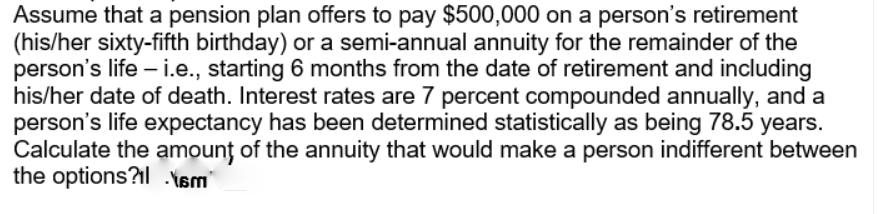 Assume that a pension plan offers to pay $500,000 on a person's retirement
(his/her sixty-fifth birthday) or a semi-annual annuity for the remainder of the
person's life – i.e., starting 6 months from the date of retirement and including
his/her date of death. Interest rates are 7 percent compounded annually, and a
person's life expectancy has been determined statistically as being 78.5 years.
Calculate the amounț of the annuity that would make a person indifferent between
the options?l .Ysm
