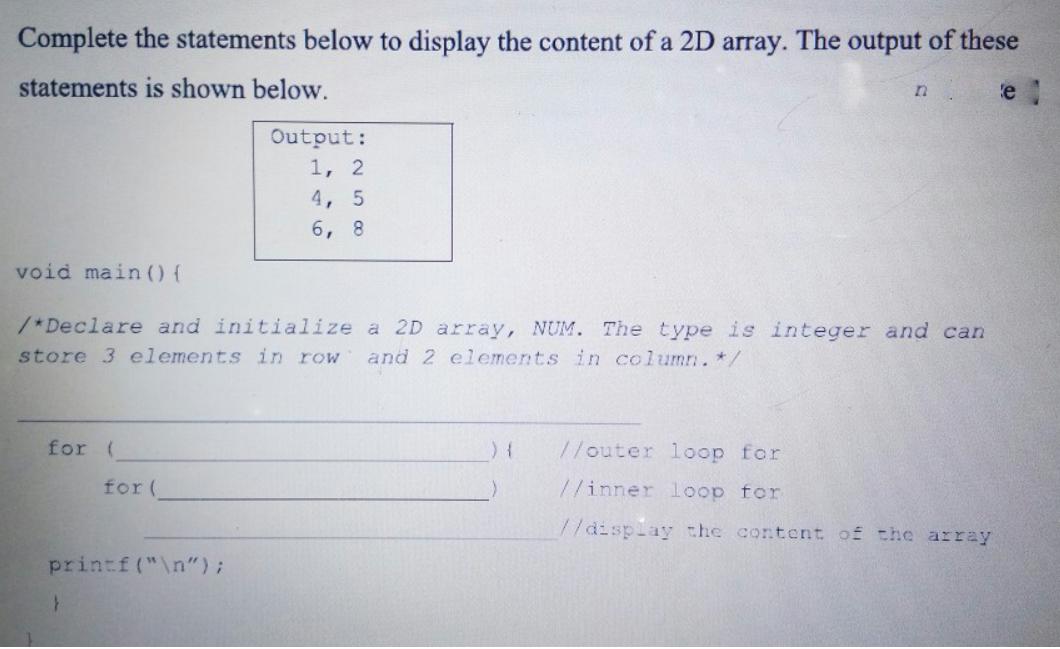 Complete the statements below to display the content of a 2D array. The output of these
statements is shown below.
'e
Output:
1, 2
4, 5
6, 8
void main (0 {
/*Declare and initialize a 2D array, NUM. The type is integer and can
store 3 elements in row
and 2 elements in column. */
for (
//outer loop for
for (
//inner loop for
//display the content of the array
printf("\n");
