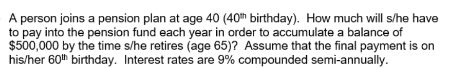 A person joins a pension plan at age 40 (40th birthday). How much will s/he have
to pay into the pension fund each year in order to accumulate a balance of
$500,000 by the time s/he retires (age 65)? Assume that the final payment is on
his/her 60th birthday. Interest rates are 9% compounded semi-annually.
