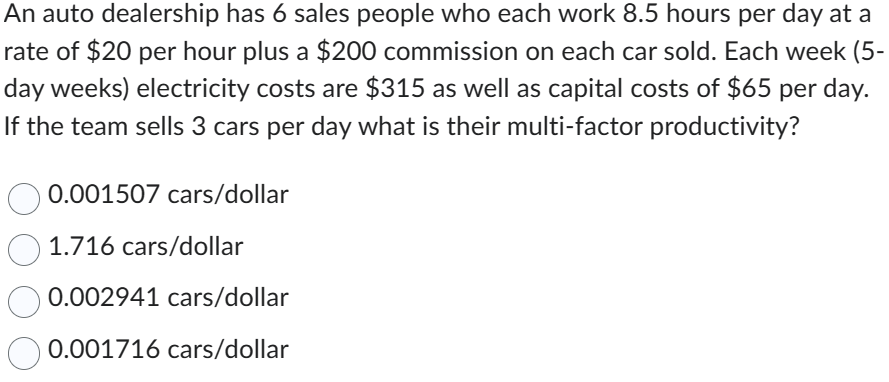 An auto dealership has 6 sales people who each work 8.5 hours per day at a
rate of $20 per hour plus a $200 commission on each car sold. Each week (5-
day weeks) electricity costs are $315 as well as capital costs of $65 per day.
If the team sells 3 cars per day what is their multi-factor productivity?
0.001507 cars/dollar
1.716 cars/dollar
0.002941 cars/dollar
0.001716 cars/dollar