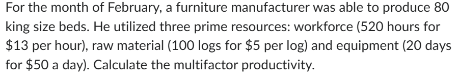 For the month of February, a furniture manufacturer was able to produce 80
king size beds. He utilized three prime resources: workforce (520 hours for
$13 per hour), raw material (100 logs for $5 per log) and equipment (20 days
for $50 a day). Calculate the multifactor productivity.