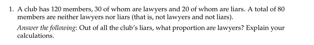 1. A club has 120 members, 30 of whom are lawyers and 20 of whom are liars. A total of 80
members are neither lawyers nor liars (that is, not lawyers and not liars).
Answer the following: Out of all the club's liars, what proportion are lawyers? Explain your
calculations.
