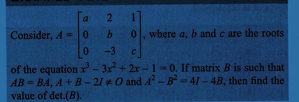 2
b
-3
1
0, where a, b and c are the roots
a
Consider, A = 0
0
C
of the equation x³ - 3x²+2x-1=0. If matrix B is such that
AB=BA, A + B - 21 # O and A² - B² = 41-4B, then find the
value of det.(B).