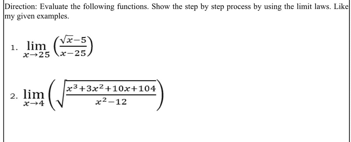 Direction: Evaluate the following functions. Show the step by step process by using the limit laws. Like
my given examples.
1. lim ()
Vx-5
х>25
х-25
x3+3x²+10x+104
2. lim
x→4
x²-12
