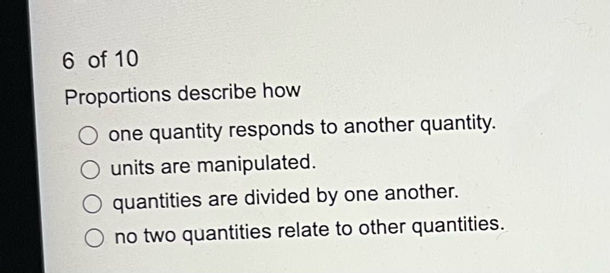 6 of 10
Proportions describe how
O one quantity responds to another quantity.
O units are manipulated.
O quantities are divided by one another.
O no two quantities relate to other quantities.