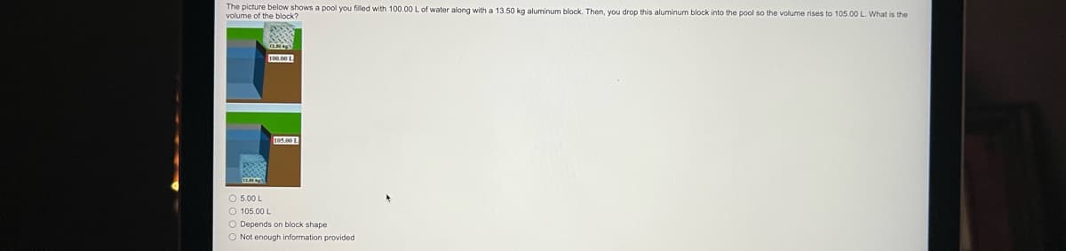 The picture below shows a pool you filled with 100.00 L of water along with a 13.50 kg aluminum block. Then, you drop this aluminum block into the pool so the volume rises to 105.00 L. What is the
volume of the block?
100.00 1.
105.00 1
O 5.00 L
O 105.00 L
O Depends on block shape
O Not enough information provided