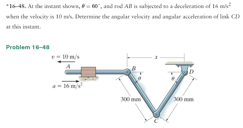 *16–48. At the instant shown, 0 = 60°, and rod AB is subjected to a deceleration of 16 m/s?
when the velocity is 10 m/s. Determine the angular velocity and angular acceleration of link CD
at this instant.
Problem 16-48
v = 10 m/s
A
В
D
a = 16 m/s²
300 mm
300 mm
