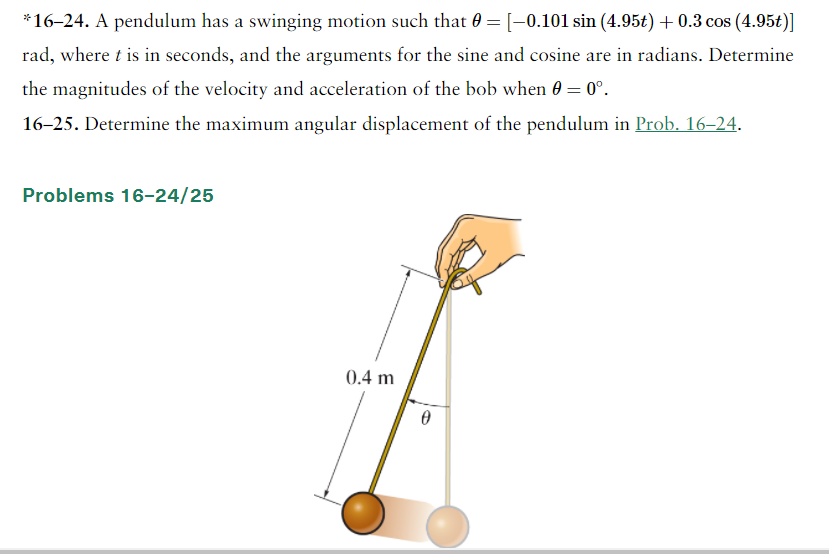 *16–24. A pendulum has a swinging motion such that 0 = [-0.101 sin (4.95t) + 0.3 cos (4.95t)]
rad, where t is in seconds, and the arguments for the sine and cosine are in radians. Determine
the magnitudes of the velocity and acceleration of the bob when 0 = 0°.
16-25. Determine the maximum angular displacement of the pendulum in Prob. 16–24.
Problems 16-24/25
0.4 m
