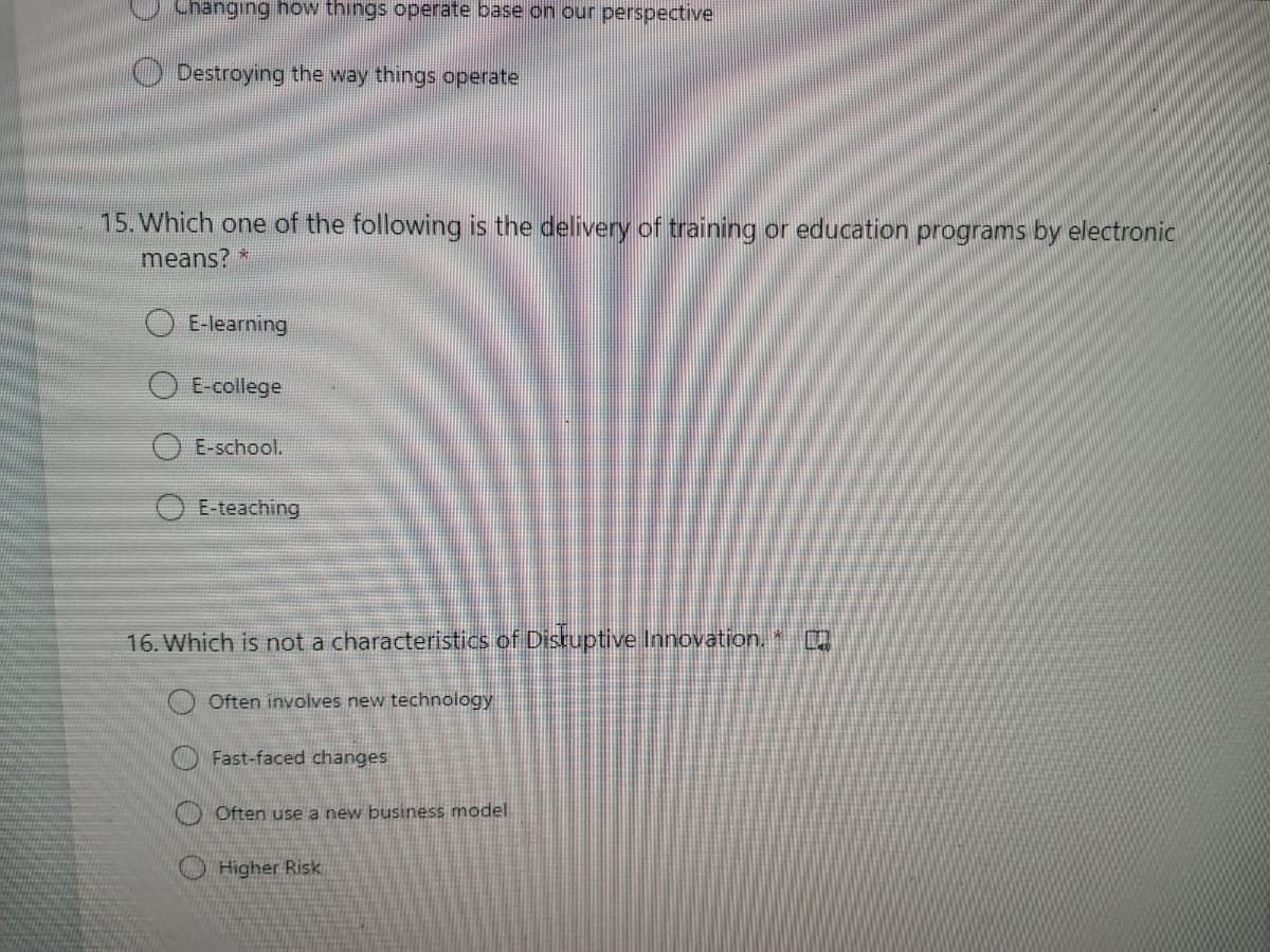 Changing how things operate base on our perspective
O Destroying the way things operate
15. Which one of the following is the delivery of training or education programs by electronic
means?
E-learning
E-college
E-school.
E-teaching
16. Which is not a characteristics of Disruptive Innovation.
O Often involves new technology
Fast-faced changes
Often use a new business model
Higher Risk
