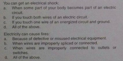 You can get an electrical shock:
When some part of your body becomes part of an electric
a.
circuit.
you touch both wires of an electric circuit.
If you touch one wire of an energized circuit and ground.
If
C.
d.
All of the above.
Electricity can cause fires:
Because of defective or misused electrical equipment.
When wires are improperly spliced or connected.
When wires are improperly connected to outlets or
a.
b.
C.
switches.
All of the above.
d.
b.
