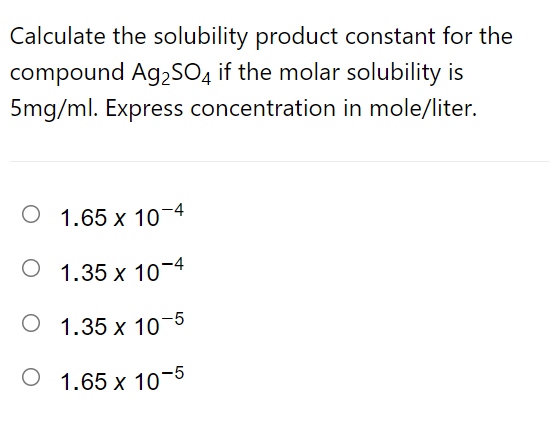 Calculate the solubility product constant for the
compound Ag,SO4 if the molar solubility is
5mg/ml. Express concentration in mole/liter.
O 1.65 x 10-4
O 1.35 x 10-4
О 1.35 х 10
О 1.65 х 10-5
