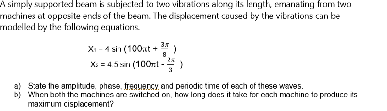 A simply supported beam is subjected to two vibrations along its length, emanating from two
machines at opposite ends of the beam. The displacement caused by the vibrations can be
modelled by the following equations.
Xi = 4 sin (100tt + * )
8
X2 = 4.5 sin (100rt - )
a) State the amplitude, phase, frequency and periodic time of each of these waves.
b) When both the machines are switched on, how long does it take for each machine to produce its
maximum displacement?
