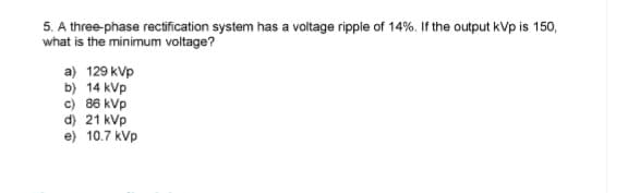 5. A three-phase rectification system has a voltage ripple of 14%. If the output kVp is 150,
what is the minimum voltage?
a) 129 kvp
b) 14 kVp
c) 86 kVp
d) 21 kVp
e) 10.7 kVp