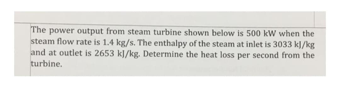 The power output from steam turbine shown below is 500 kW when the
steam flow rate is 1.4 kg/s. The enthalpy of the steam at inlet is 3033 kJ/kg
and at outlet is 2653 kJ/kg. Determine the heat loss per second from the
turbine.