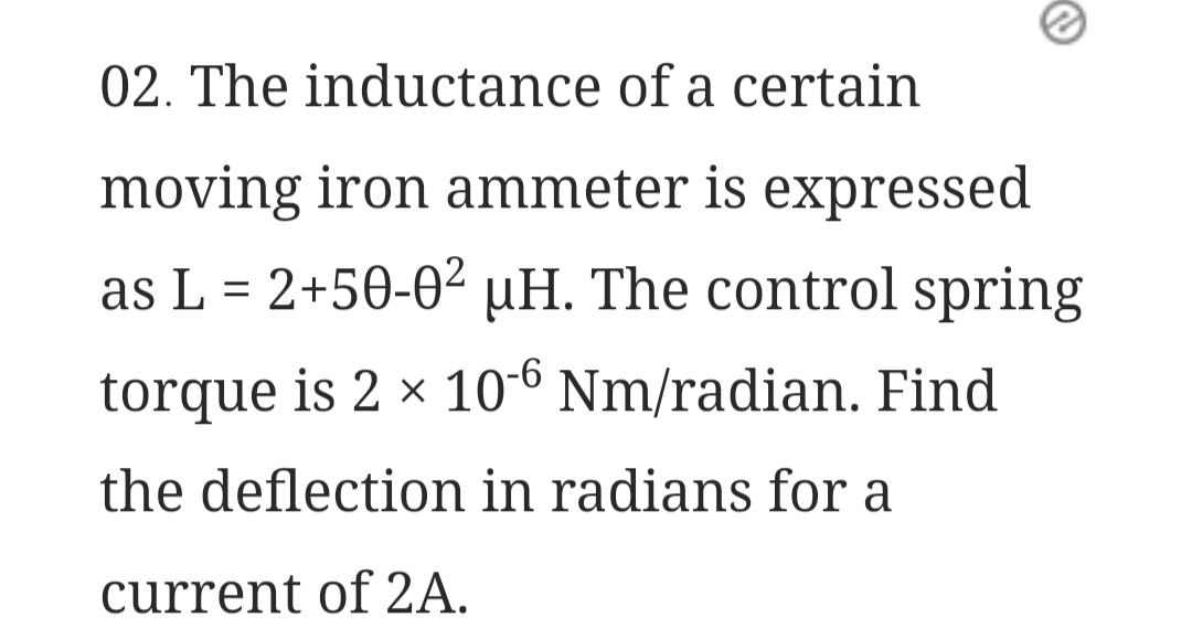 02. The inductance of a certain
moving iron ammeter is expressed
as L = 2+50-0² µH. The control spring
torque is 2 × 10-6 Nm/radian. Find
the deflection in radians for a
current of 2A.