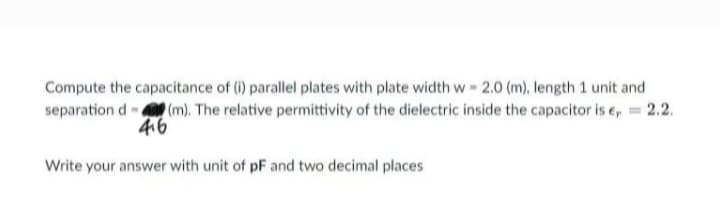 Compute the capacitance of (i) parallel plates with plate width w- 2.0 (m), length 1 unit and
separation d (m). The relative permittivity of the dielectric inside the capacitor is e, = 2.2.
4.6
Write your answer with unit of pF and two decimal places
