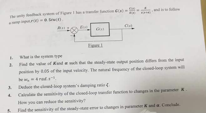 The unity feedback system of Figure 1 has a transfer function G(s) =
=
a ramp input,r(t)
= 0.5tu(t).
1.
2.
3.
4.
5.
R(s) +
E(s)
G(s)
Figure 1
E(S)
C(s)
K
s(s+a)
.
and is to follow
What is the system type
Find the value of Kand a such that the steady-state output position differs from the input
position by 0.05 of the input velocity. The natural frequency of the closed-loop system will
be wn = 4 rad.s-1.
Deduce the closed-loop system's damping ratio .
Calculate the sensitivity of the closed-loop transfer function to changes in the parameter K.
How you can reduce the sensitivity?
Find the sensitivity of the steady-state error to changes in parameter K and a. Conclude.