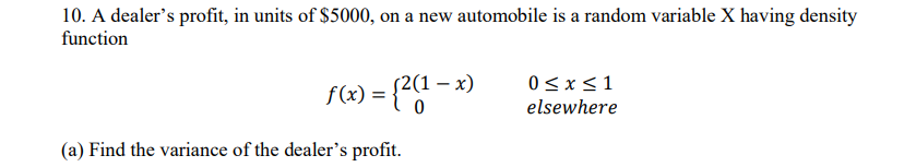 10. A dealer's profit, in units of $5000, on a new automobile is a random variable X having density
function
f(x) = {2(1-x)
0≤ x ≤1
elsewhere
(a) Find the variance of the dealer's profit.