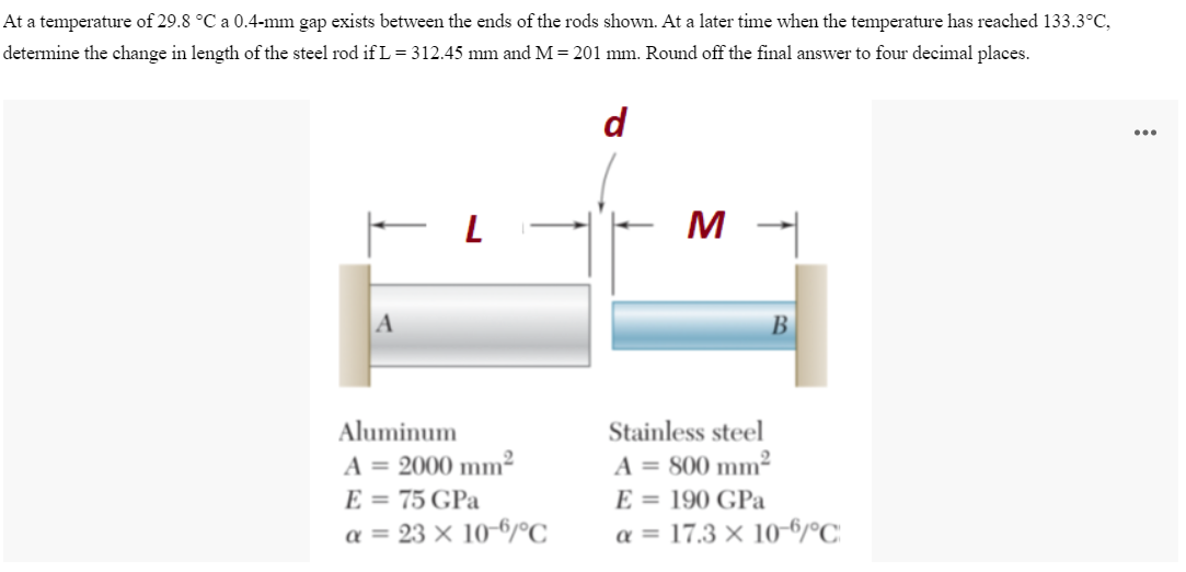 At a temperature of 29.8 °C a 0.4-mm gap exists between the ends of the rods shown. At a later time when the temperature has reached 133.3°C,
determine the change in length of the steel rod if L = 312.45 mm and M = 201 mm. Round off the final answer to four decimal places.
d
L
M
Aluminum
A = 2000 mm²
E = 75 GPa
a = 23 x 10-6/°C
B
Stainless steel
A = 800 mm²
E = 190 GPa
α = 17.3 x 10-6/°C