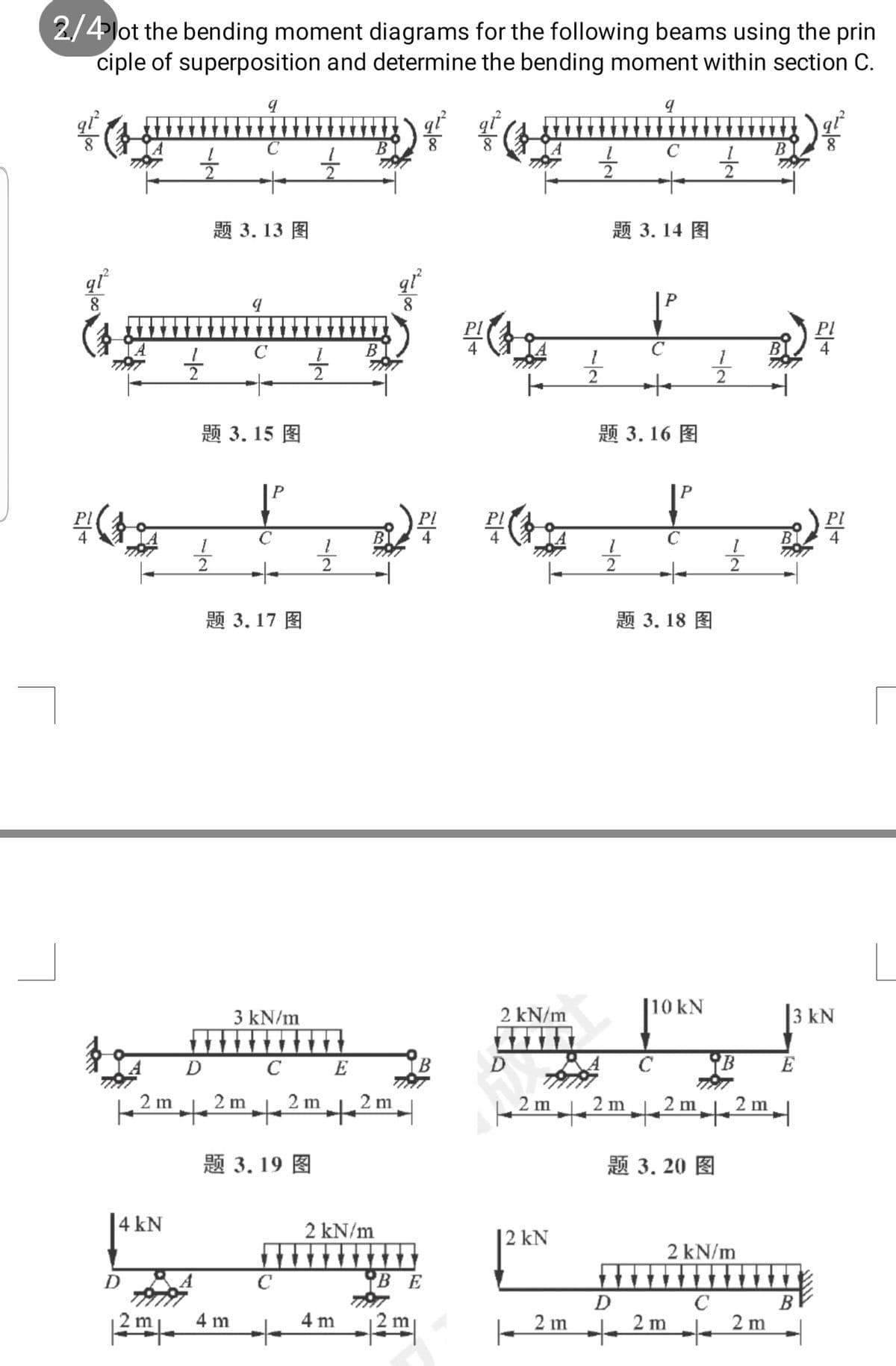 2/4lot the bending moment diagrams for the following beams using the prin
ciple of superposition and determine the bending moment within section C.
В
题 3.13 图
题 3.14 图
qỉ
В
to
题 3.15 图
题3.16 图
BI
2
2
题 3.17 图
题 3.18 图
|10 kN
3 kN/m
2 kN/m
3 kN
D C E
YB
C
E
2 m
to
2 m
2 m
2 m
.2m|
to
2 m
to
2 m
2 m
题3.19 图
题3.20 图
|4 kN
2 kN/m
| 2 kN
2 kN/m
D
C
B E
D
C B
4 m2|
- 2 m
de 2 m
2 m
2m. 4 m
/-
