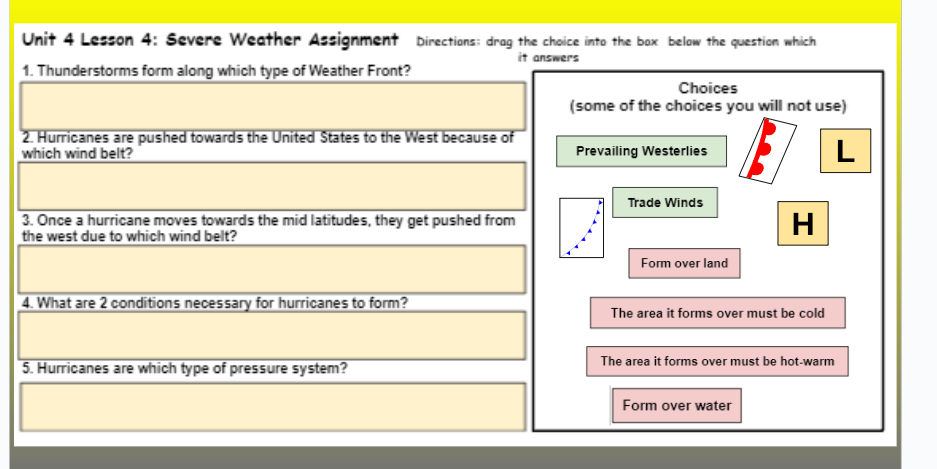 Unit 4 Lesson 4: Severe Weather Assignment Directions: drag the choice into the box below the question which
it answers
1. Thunderstorms form along which type of Weather Front?
2. Hurricanes are pushed towards the United States to the West because of
which wind belt?
3. Once a hurricane moves towards the mid latitudes, they get pushed from
the west due to which wind belt?
4. What are 2 conditions necessary for hurricanes to form?
5. Hurricanes are which type of pressure system?
Choices
(some of the choices you will not use)
L
Prevailing Westerlies
Trade Winds
Form over land
H
The area it forms over must be cold
The area it forms over must be hot-warm
Form over water