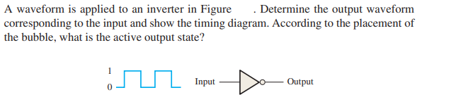 A waveform is applied to an inverter in Figure . Determine the output waveform
corresponding to the input and show the timing diagram. According to the placement of
the bubble, what is the active output state?
Input
Output
