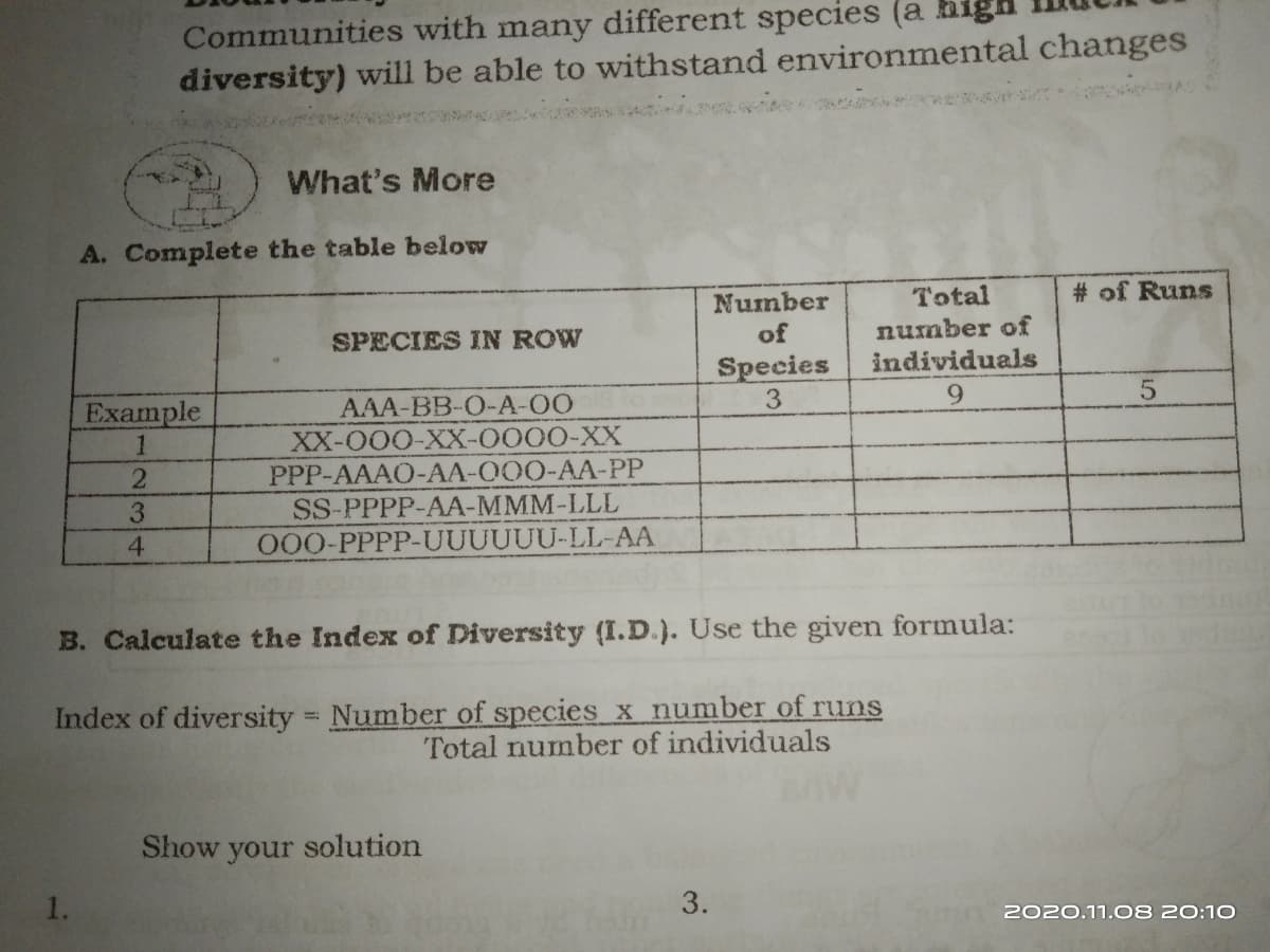 Communities with many different species (a higa
diversity) will be able to withstand environmental changes
What's More
A. Complete the table below
Total
# of Runs
Number
of
number of
individuals
SPECIES IN ROW
Species
3
Example
AAA-BB-O-A-00
XX-000-XX-0000-XX
9.
PPP-AAAO-AA-O00-AA-PP
SS-PPPP-AA-MMM-LLL
O00-PPPP-UUUUUU-LL-AA
3.
4
B. Calculate the Index of Diversity (I.D.). Use the given formula:
Index of diversity Number of species x number of runs
Total number of individuals
Show your solution
3.
2020.11.08 20:10
