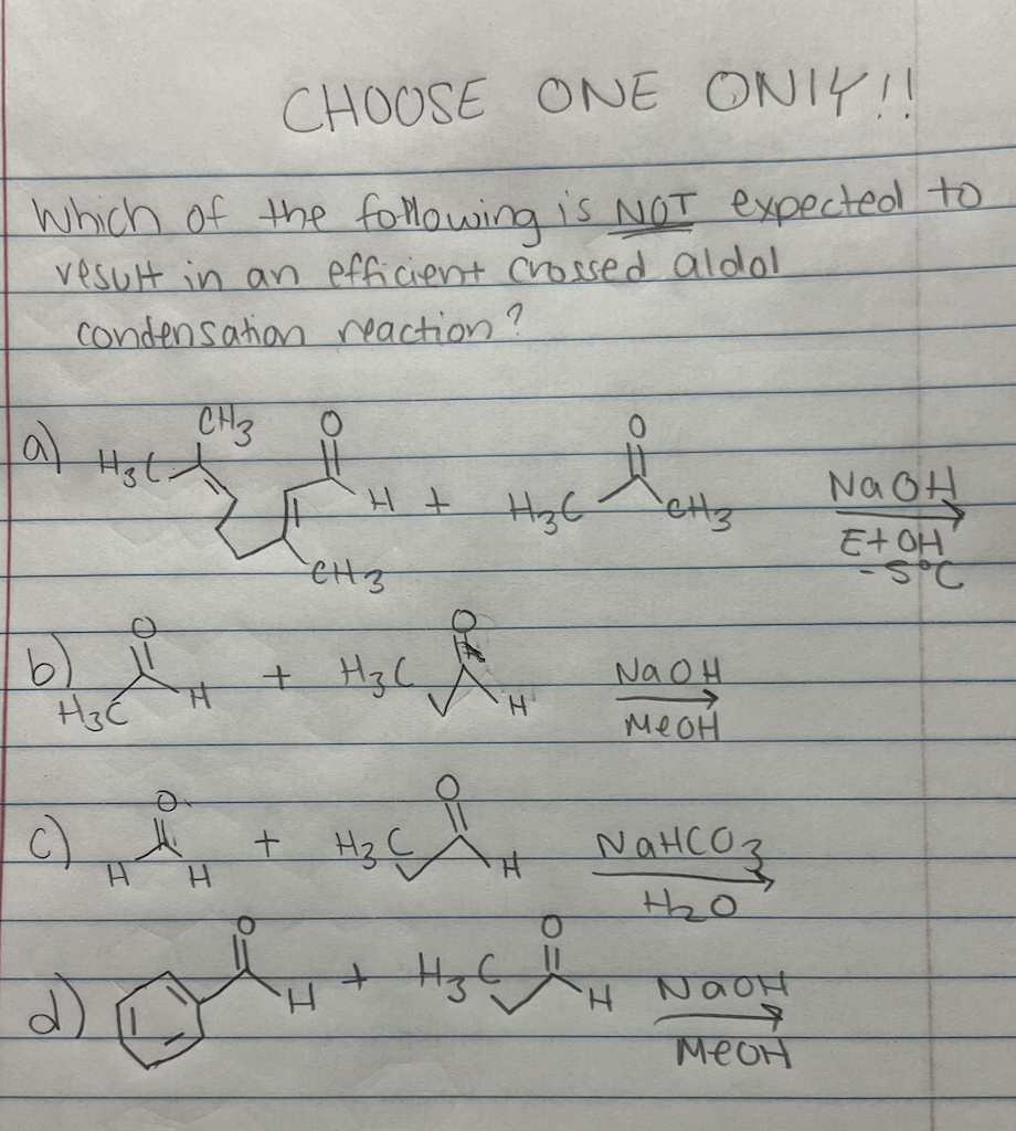 CHOOSE ONE ONIY!!
Which of the following is NOT expected to
result in an efficient crossed aldol
condensation reaction?
CH3
O
H₂t
H +
ett3
NaOH
E+OH
-Sic
b) 11
H3C
NaOH
меон
Пансоз
H
+₂₂2₂0
H
NaOH
меон
(a)
व)
H
H
H₂6
H
H
CH 3
+ Hz(
+
H₂ C
+ H ₂ C