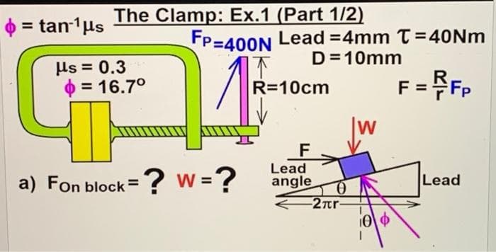 = tan-¹ μs
The Clamp: Ex.1 (Part 1/2)
24
?w=?
us= 0.3
= 16.7°
a) Fon block=
FP-400N Lead=4mm T=40Nm
D=10mm
R=10cm
F = FP
W
F
Lead
angle
Lead
0
-2πr-
[0] Φ
10