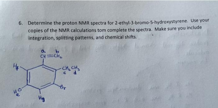 6. Determine the proton NMR spectra for 2-ethyl-3-bromo-5-hydroxystyrene. Use your
copies of the NMR calculations tom complete the spectra. Make sure you
integration, splitting patterns, and chemical shifts..
include
a.
CH =CH
CH, CH,
Hg
