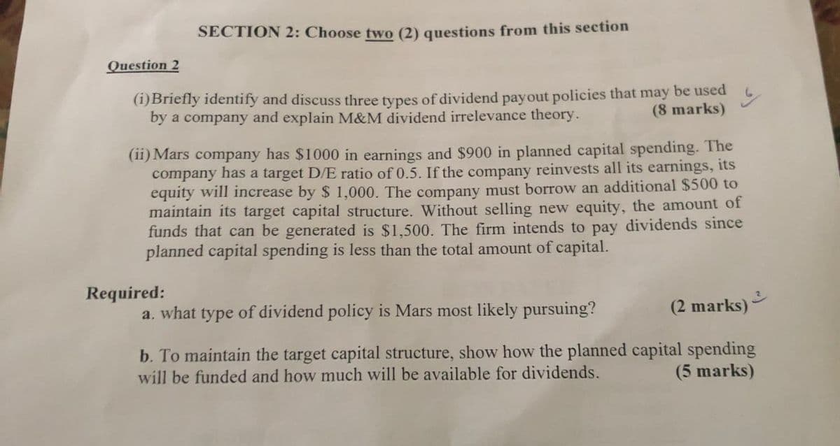 Question 2
SECTION 2: Choose two (2) questions from this section
(i)Briefly identify and discuss three types of dividend payout policies that may be used
(8 marks)
by a company and explain M&M dividend irrelevance theory.
(ii) Mars company has $1000 in earnings and $900 in planned capital spending. The
company has a target D/E ratio of 0.5. If the company reinvests all its earnings, its
equity will increase by $1,000. The company must borrow an additional $500 to
maintain its target capital structure. Without selling new equity, the amount of
funds that can be generated is $1,500. The firm intends to pay dividends since
planned capital spending is less than the total amount of capital.
Required:
a. what type of dividend policy is Mars most likely pursuing?
y
(2 marks)
3
b. To maintain the target capital structure, show how the planned capital spending
will be funded and how much will be available for dividends.
(5 marks)
